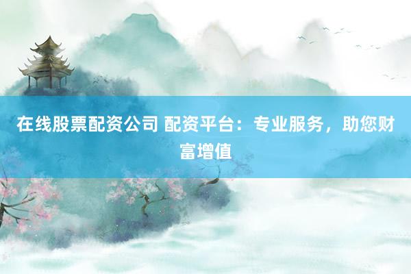 在线股票配资公司 配资平台：专业服务，助您财富增值