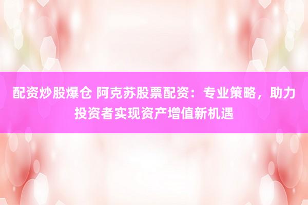 配资炒股爆仓 阿克苏股票配资：专业策略，助力投资者实现资产增值新机遇