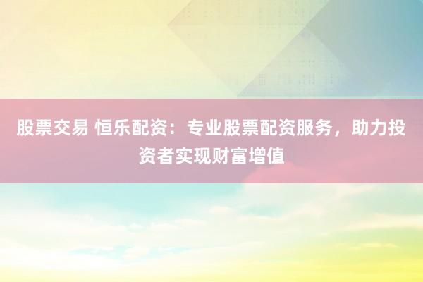 股票交易 恒乐配资：专业股票配资服务，助力投资者实现财富增值