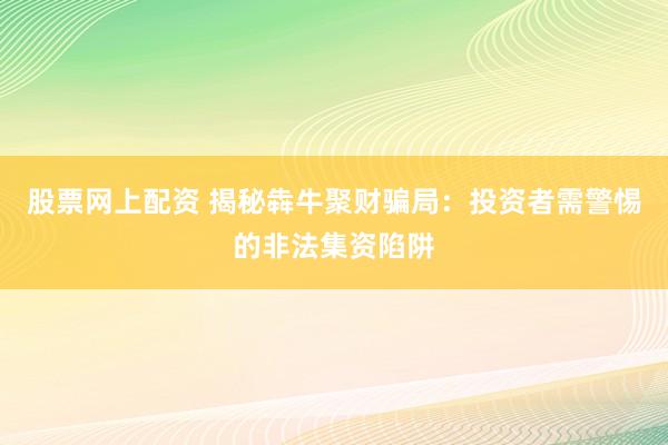 股票网上配资 揭秘犇牛聚财骗局：投资者需警惕的非法集资陷阱