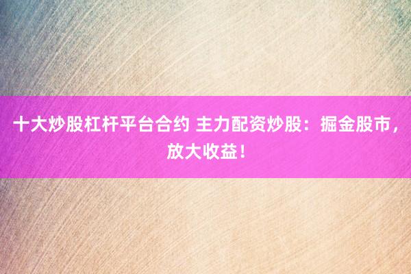 十大炒股杠杆平台合约 主力配资炒股：掘金股市，放大收益！