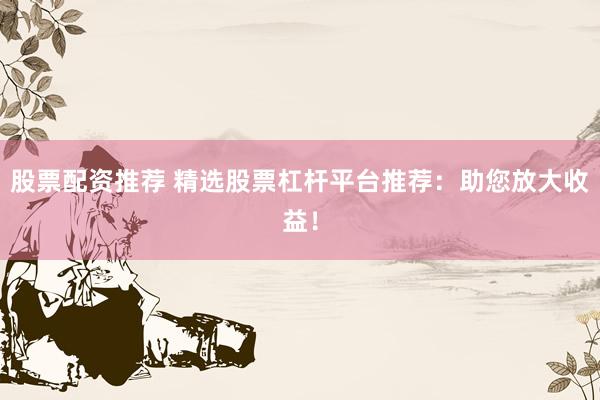 股票配资推荐 精选股票杠杆平台推荐：助您放大收益！