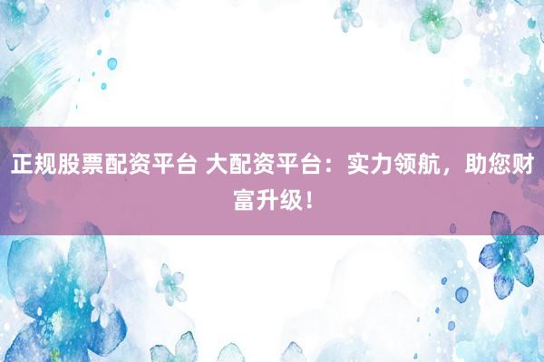 正规股票配资平台 大配资平台：实力领航，助您财富升级！