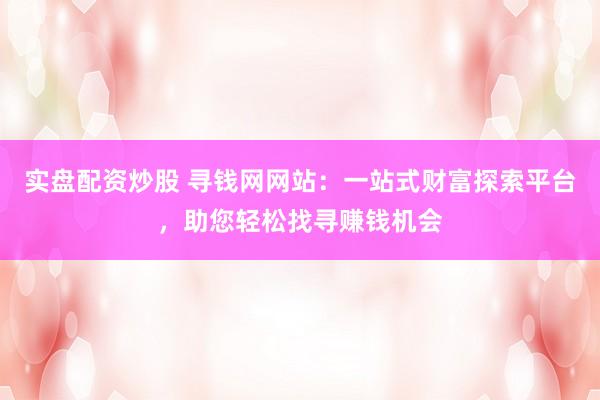 实盘配资炒股 寻钱网网站：一站式财富探索平台，助您轻松找寻赚钱机会