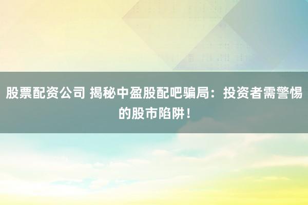 股票配资公司 揭秘中盈股配吧骗局：投资者需警惕的股市陷阱！