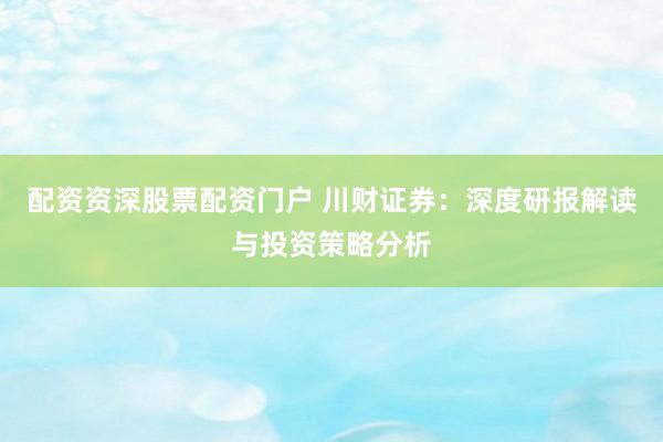 配资资深股票配资门户 川财证券：深度研报解读与投资策略分析