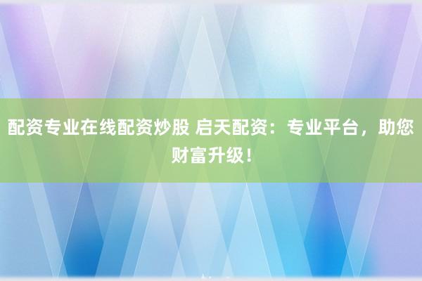 配资专业在线配资炒股 启天配资：专业平台，助您财富升级！