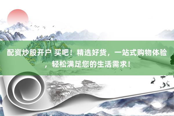 配资炒股开户 买吧！精选好货，一站式购物体验，轻松满足您的生活需求！