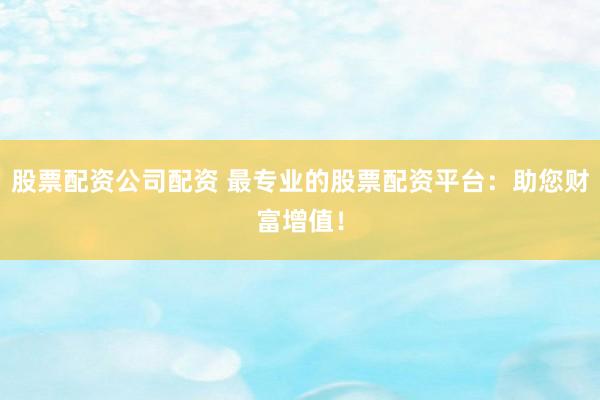 股票配资公司配资 最专业的股票配资平台：助您财富增值！