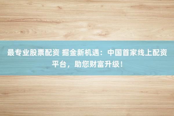 最专业股票配资 掘金新机遇：中国首家线上配资平台，助您财富升级！