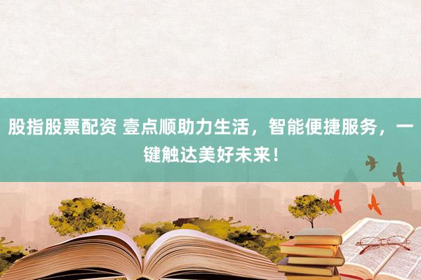 股指股票配资 壹点顺助力生活，智能便捷服务，一键触达美好未来！