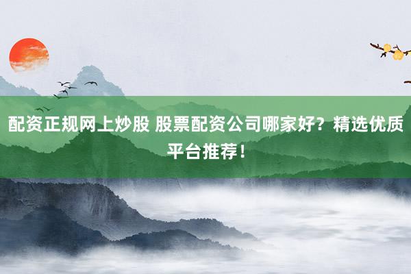 配资正规网上炒股 股票配资公司哪家好？精选优质平台推荐！