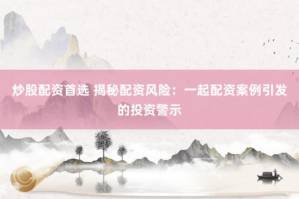 炒股配资首选 揭秘配资风险：一起配资案例引发的投资警示